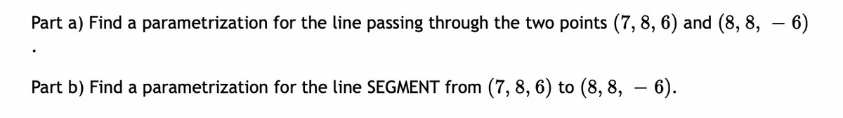 Part a) Find a parametrization for the line passing through the two points (7, 8, 6) and (8, 8, – 6)
Part b) Find a parametrization for the line SEGMENT from (7, 8, 6) to (8, 8, – 6).
|
