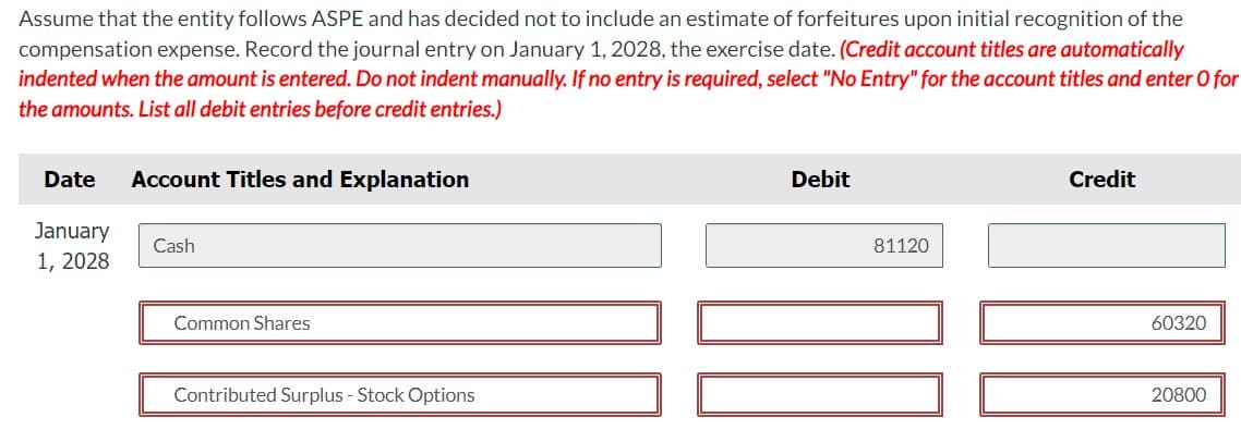 Assume that the entity follows ASPE and has decided not to include an estimate of forfeitures upon initial recognition of the
compensation expense. Record the journal entry on January 1, 2028, the exercise date. (Credit account titles are automatically
indented when the amount is entered. Do not indent manually. If no entry is required, select "No Entry" for the account titles and enter O for
the amounts. List all debit entries before credit entries.)
Date
January
1, 2028
Account Titles and Explanation
Cash
Debit
81120
Credit
Common Shares
Contributed Surplus - Stock Options
60320
20800