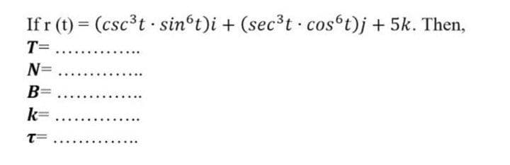 If r (t) = (csc³t sin t)i + (sec³t cosºt)j + 5k. Then,
%3D
T=
....
N= .
..
B=
k=
T=
