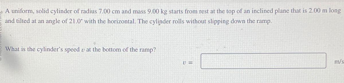 A uniform, solid cylinder of radius 7.00 cm and mass 9.00 kg starts from rest at the top of an inclined plane that is 2.00 m long
and tilted at an angle of 21.0° with the horizontal. The cylinder rolls without slipping down the ramp.
What is the cylinder's speed v at the bottom of the ramp?
V=
m/s