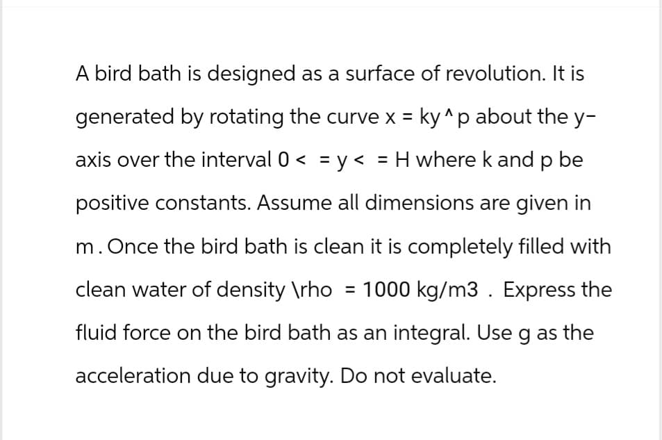 A bird bath is designed as a surface of revolution. It is
generated by rotating the curve x = ky^p about the y-
axis over the interval 0 < = y < = H where k and p be
positive constants. Assume all dimensions are given in
m. Once the bird bath is clean it is completely filled with
clean water of density \rho = 1000 kg/m3. Express the
fluid force on the bird bath as an integral. Use g as the
acceleration due to gravity. Do not evaluate.