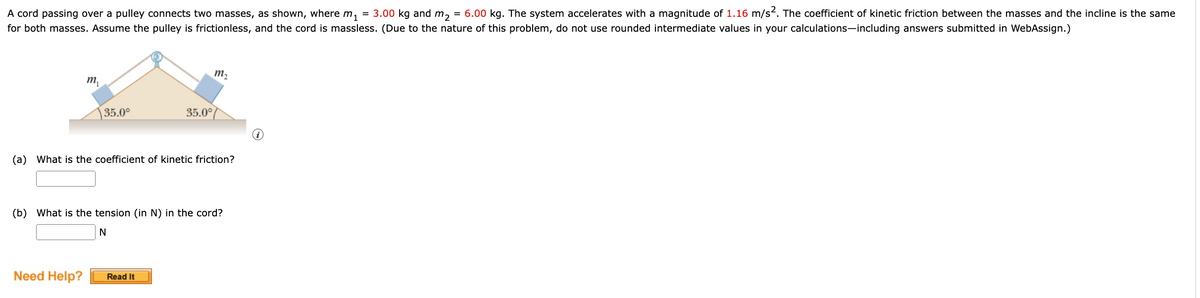 A cord passing over a pulley connects two masses, as shown, where m₁ = 3.00 kg and m₂ = 6.00 kg. The system accelerates with a magnitude of 1.16 m/s². The coefficient of kinetic friction between the masses and the incline is the same
for both masses. Assume the pulley is frictionless, and the cord is massless. (Due to the nature of this problem, do not use rounded intermediate values in your calculations—including answers submitted in WebAssign.)
m₂₁
35.0⁰
Need Help?
35.0°
(a) What is the coefficient of kinetic friction?
m₂
(b) What is the tension (in N) in the cord?
N
Read It