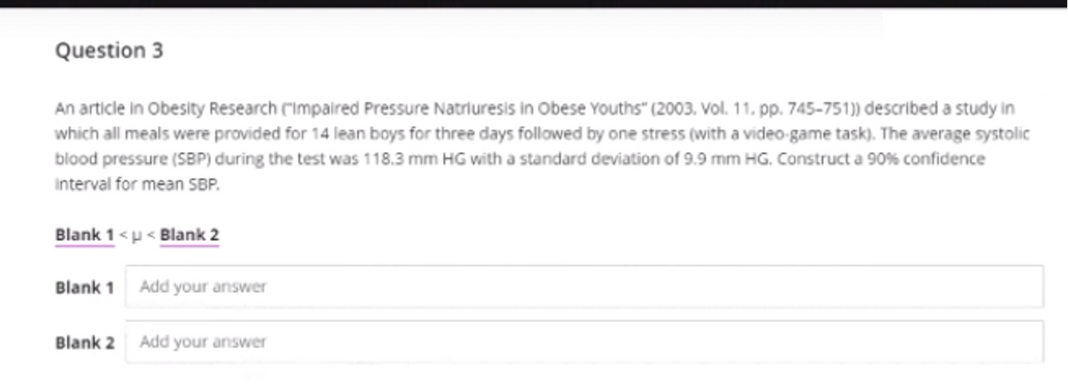 Question 3
An article in Obesity Research ("Impalred Pressure Natriuresis in Obese Youths" (2003, Vol. 11. pp. 745–751)) described a study in
which all meals were provided for 14 lean boys for three days followed by one stress (with a video-game task). The average systolic
blood pressure (SBP) during the test was 118.3 mm HG with a standard deviation of 9.9 mm HG. Construct a 90% confidence
interval for mean SBP.
Blank 1 <u < Blank 2
Blank 1 Add your answer
Blank 2
Add your answer
