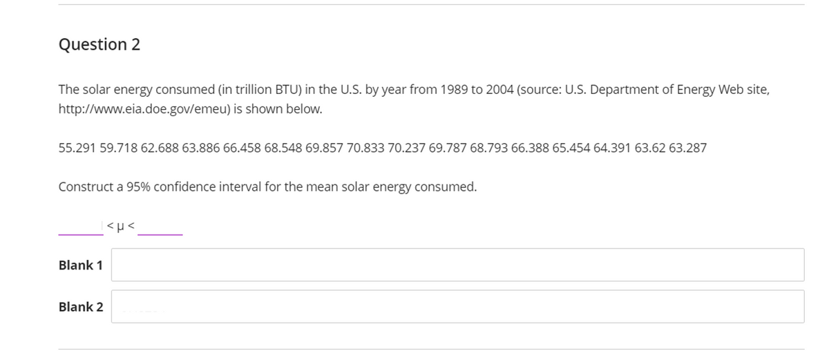 Question 2
The solar energy consumed (in trillion BTU) in the U.S. by year from 1989 to 2004 (source: U.S. Department of Energy Web site,
http://www.eia.doe.gov/emeu) is shown below.
55.291 59.718 62.688 63.886 66.458 68.548 69.857 70.833 70.237 69.787 68.793 66.388 65.454 64.391 63.62 63.287
Construct a 95% confidence interval for the mean solar energy consumed.
Blank 1
Blank 2
