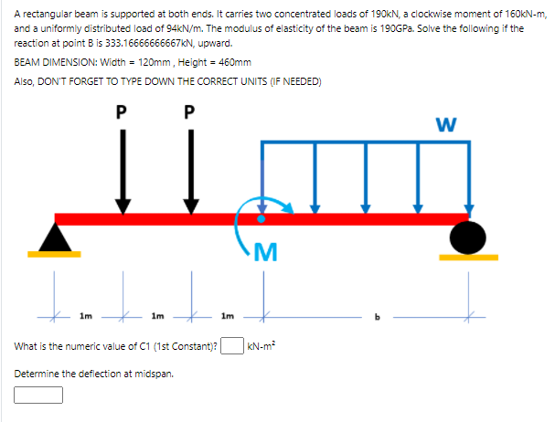 A rectangular beam is supported at both ends. It carries two concentrated loads of 190KN, a clockwise moment of 160KN-m,
and a uniformly distributed load of 94KN/m. The modulus of elasticity of the beam is 190GPa. Solve the following if the
reaction at point B is 333.16666666667KN, upward.
BEAM DIMENSION: Width = 120mm, Height = 460mm
Also, DON'T FORGET TO TYPE DOWN THE CORRECT UNITS (IF NEEDED)
P
P
M
1m
1m
1m
What is the numeric value of C1 (1st Constant)?
kN-m?
Determine the deflection at midspan.
