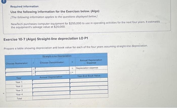 Required information
Use the following information for the Exercises below. (Algo)
[The following information applies to the questions displayed below.]
NewTech purchases computer equipment for $255,000 to use in operating activities for the next four years. It estimates
the equipment's salvage value at $20,000.
Exercise 10-7 (Algo) Straight-line depreciation LO P1
Prepare a table showing depreciation and book value for each of the four years assuming straight-line depreciation.
Straight-Line Depreciation
Choose Numerator:
Year
Year 1
Year 2
Year 3
Year 4
Total
Choose Denominator:
Annual Depreciation
Annual Depreciation
Expense
Depreciation expense
Year-End Book Value