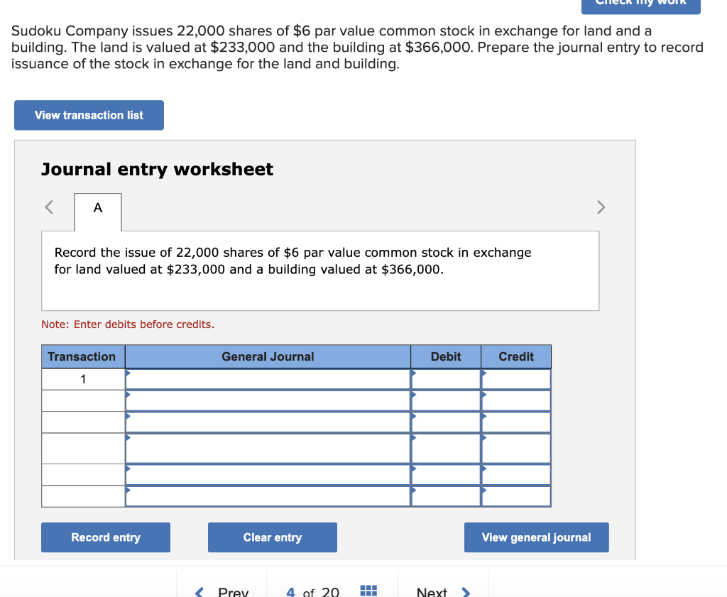 Sudoku Company issues 22,000 shares of $6 par value common stock in exchange for land and a
building. The land is valued at $233,000 and the building at $366,000. Prepare the journal entry to record
issuance of the stock in exchange for the land and building.
View transaction list
Journal entry worksheet
A
Record the issue of 22,000 shares of $6 par value common stock in exchange
for land valued at $233,000 and a building valued at $366,000.
Note: Enter debits before credits.
Transaction
1
Record entry
General Journal
Clear entry
Prev
4 of 20
‒‒‒
Debit
Next
Credit
my
View general journal