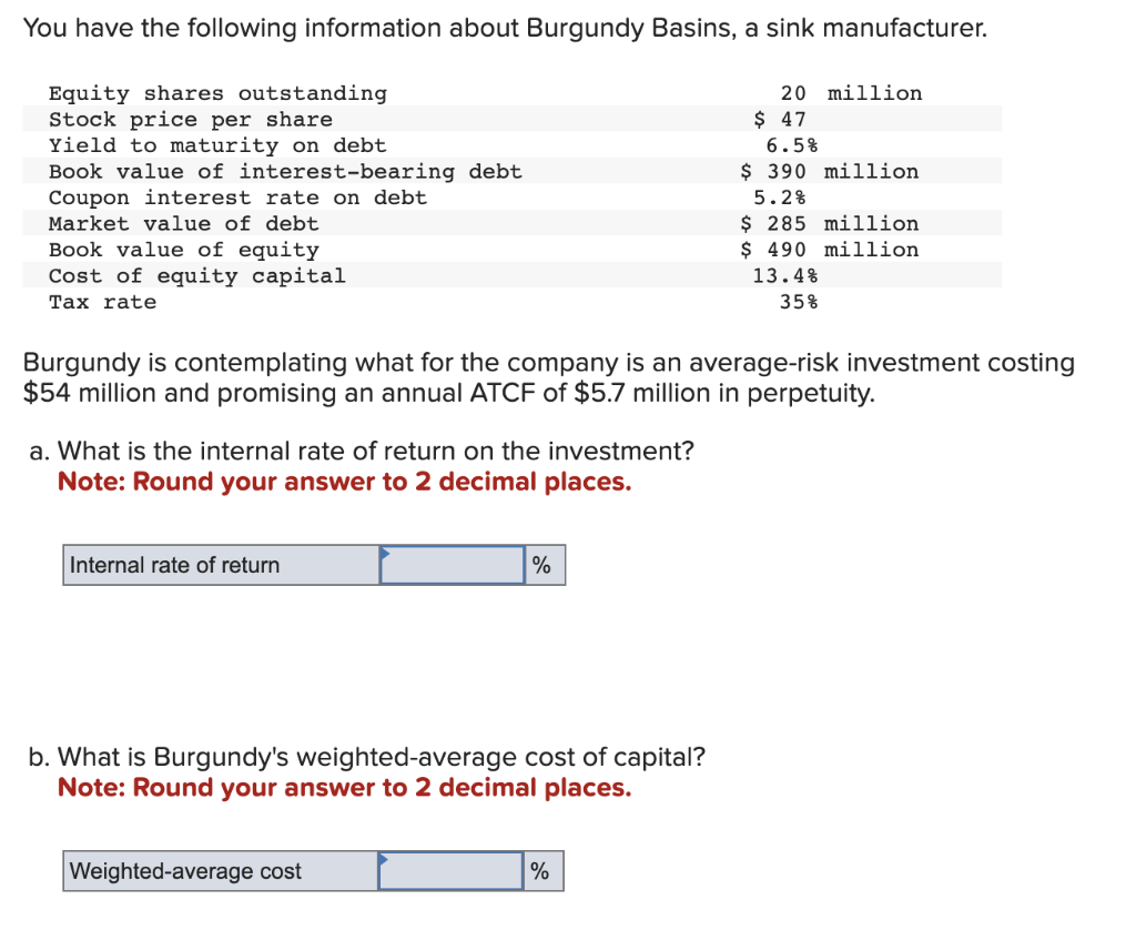 You have the following information about Burgundy Basins, a sink manufacturer.
Equity shares outstanding
Stock price per share
Yield to maturity on debt
Book value of interest-bearing debt
Coupon interest rate on debt
Market value of debt
Book value of equity
Cost of equity capital
Tax rate
a. What is the internal rate of return on the investment?
Note: Round your answer to 2 decimal places.
Internal rate of return
Burgundy is contemplating what for the company is an average-risk investment costing
$54 million and promising an annual ATCF of $5.7 million in perpetuity.
%
b. What is Burgundy's weighted-average cost of capital?
Note: Round your answer to 2 decimal places.
Weighted-average cost
20 million
%
$ 47
6.5%
$ 390 million
5.2%
$ 285 million
$ 490 million
13.4%
35%