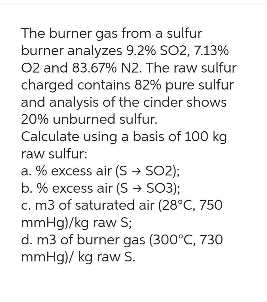 The burner gas from a sulfur
burner analyzes 9.2% SO2, 7.13%
O2 and 83.67% N2. The raw sulfur
charged contains 82% pure sulfur
and analysis of the cinder shows
20% unburned sulfur.
Calculate using a basis of 100 kg
raw sulfur:
a. % excess air (S→ SO2);
b. % excess air (S → SO3);
c. m3 of saturated air (28°C, 750
mmHg)/kg raw S;
d. m3 of burner gas (300°C, 730
mmHg)/ kg raw S.