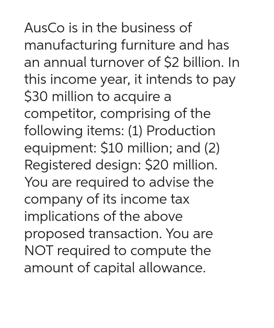 AusCo is in the business of
manufacturing furniture and has
an annual turnover of $2 billion. In
this income year, it intends to pay
$30 million to acquire a
competitor, comprising of the
following items: (1) Production
equipment: $10 million; and (2)
Registered design: $20 million.
You are required to advise the
company of its income tax
implications of the above
proposed transaction. You are
NOT required to compute the
amount of capital allowance.