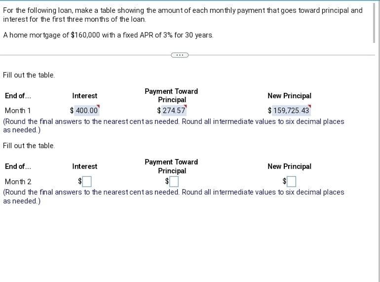 For the following loan, make a table showing the amount of each monthly payment that goes toward principal and
interest for the first three months of the loan.
A home mortgage of $160,000 with a fixed APR of 3% for 30 years.
Fill out the table.
Payment Toward
Principal
$ 274.57
End of...
Interest
New Principal
$ 159,725.43
Month 1
$ 400.00
(Round the final answers to the nearest cent as needed. Round all intermediate values to six decimal places
as needed.)
Fill out the table.
Interest
Payment Toward
Principal
End of...
Month 2
(Round the final answers to the nearest cent as needed. Round all intermediate values to six decimal places
as needed.)
New Principal