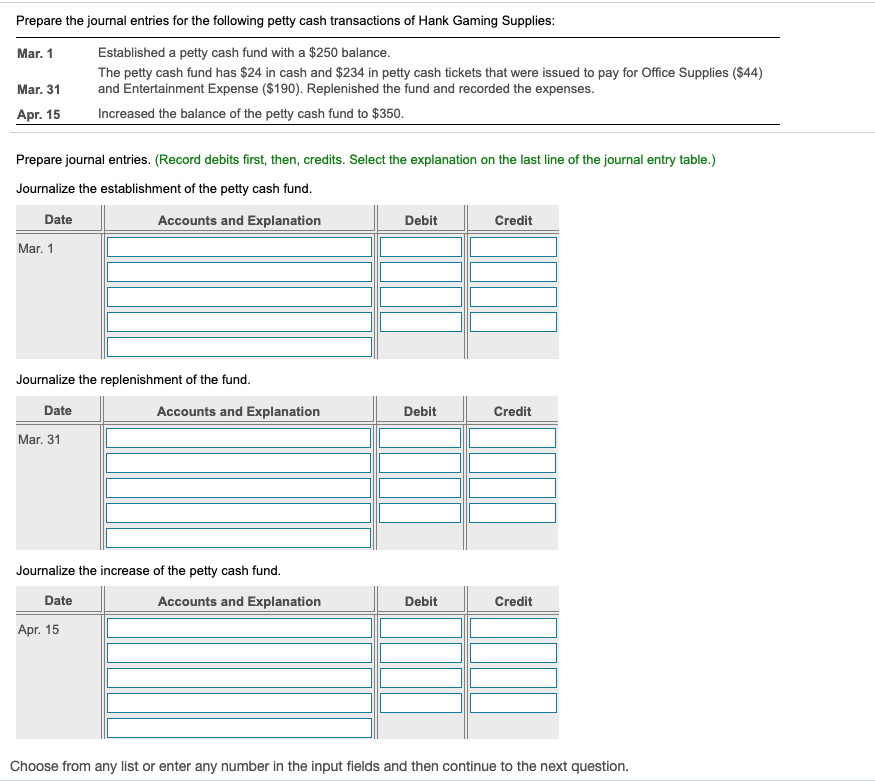 Prepare the journal entries for the following petty cash transactions of Hank Gaming Supplies:
Mar. 1
Established a petty cash fund with a $250 balance.
The petty cash fund has $24 in cash and $234 in petty cash tickets that were issued to pay for Office Supplies ($44)
and Entertainment Expense ($190). Replenished the fund and recorded the expenses.
Mar. 31
Apr. 15
Increased the balance of the petty cash fund to $350.
Prepare journal entries. (Record debits first, then, credits. Select the explanation on the last line of the journal entry table.)
Journalize the establishment of the petty cash fund.
Date
Accounts and Explanation
Debit
Credit
Mar. 1
Journalize the replenishment of the fund.
Date
Accounts and Explanation
Debit
Credit
Mar. 31
Journalize the increase of the petty cash fund.
Date
Accounts and Explanation
Debit
Credit
Аpг. 15
Choose from any list or enter any number in the input fields and then continue to the next question.
