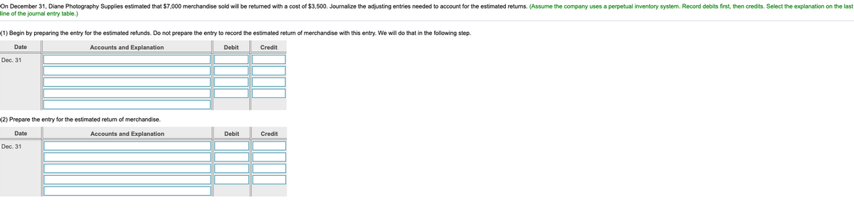 On December 31, Diane Photography Supplies estimated that $7,000 merchandise sold will be returned with a cost of $3,500. Journalize the adjusting entries needed to account for the estimated returns. (Assume the company uses a perpetual inventory system. Record debits first, then credits. Select the explanation on the last
line of the journal entry table.)
(1) Begin by preparing the entry for the estimated refunds. Do not prepare the entry to record the estimated return of merchandise with this entry. We will do that in the following step.
Date
Accounts and Explanation
Debit
Credit
Dec. 31
(2) Prepare the entry for the estimated return of merchandise,
Date
Accounts and Explanation
Debit
Credit
Dec. 31
