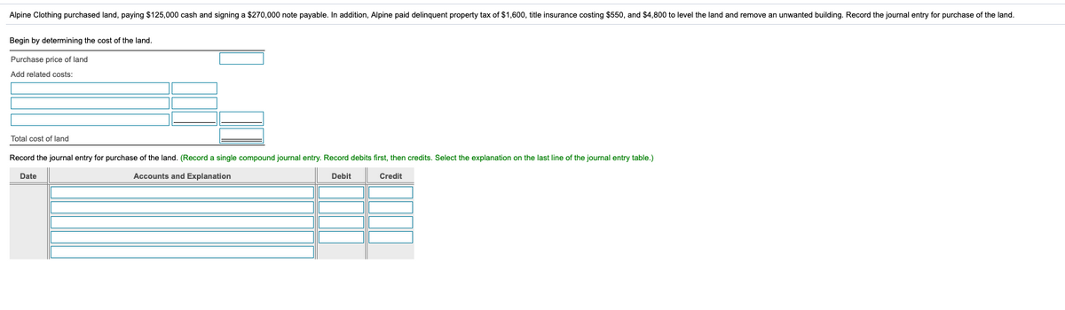 Alpine Clothing purchased land, paying $125,000 cash and signing a $270,000 note payable. In addition, Alpine paid delinquent property tax of $1,600, title insurance costing $550, and $4,800 to level the land and remove an unwanted building. Record the journal entry for purchase of the land.
Begin by determining the cost of the land.
Purchase price of land
Add related costs:
Total cost of land
Record the journal entry for purchase of the land. (Record a single compound journal entry. Record debits first, then credits. Select the explanation on the last line of the journal entry table.)
Date
Accounts and Explanation
Debit
Credit
