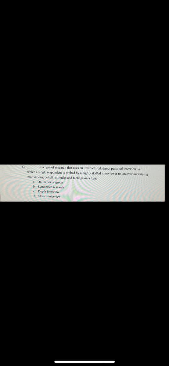 6)
is a type of research that uses an unstructured, direct personal interview in
which a single respondent is probed by a highly skilled interviewer to uncover underlying
motivations, beliefs, attitudes and feelings on a topic:
a. Online focus group
b. Syndicated research
c. Depth interview
d. Skilled interview