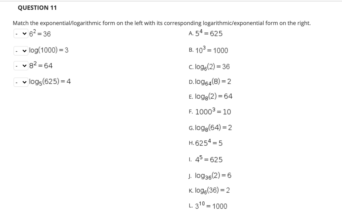 QUESTION 11
Match the exponential/logarithmic form on the left with its corresponding logarithmic/exponential form on the right.
62 = 36
A. 54 = 625
- v log(1000) = 3
B. 103 = 1000
82 = 64
c. loge(2) = 36
v logs(625) = 4
D. log64(8) = 2
E. logg(2) = 64
F. 10003 = 10
%3D
G. logg(64) = 2
H. 6254 = 5
I. 45 = 625
J. log36(2) = 6
K. logg(36) = 2
L. 310 = 1000
%3D
