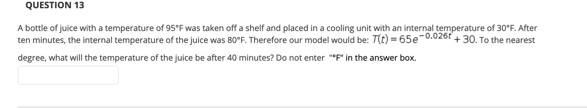 QUESTION 13
A bottle of juice with a temperature of 95°F was taken off a shelf and placed in a cooling unit with an internal temperature of 30°F. After
ten minutes, the internal temperature of the juice was 80°F. Therefore our model would be: T(t) = 65e-0.026t
+30. To the nearest
degree, what will the temperature of the juice be after 40 minutes? Do not enter "°F" in the answer box.
