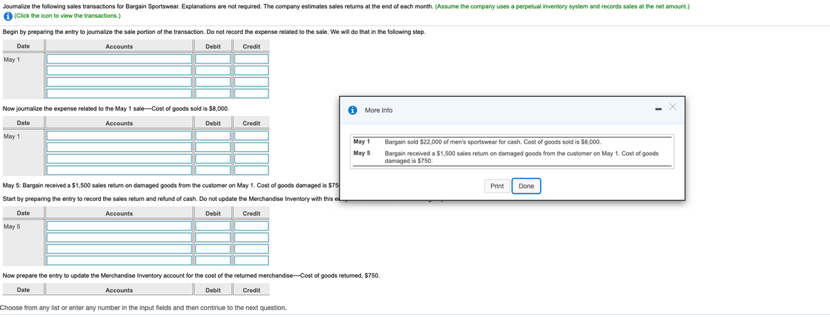 Journalize the following sales transactions for Bargain Sportswear. Explanations are not required. The company estimates sales returns at the end of each month. (Assume the company uses a perpetual inventory system and records sales at the net amount.)
(Click the icon to view the transactions.)
Begin by preparing the entry to journalize the sale portion of the transaction. Do not record the expense related to the sale. We will do that in the following step.
Date
Accounts
Debit
Credit
May 1
Now journalize the expense related to the May 1 sale-Cost of goods sold is $8,000.
More Info
Date
Accounts
Debit
Credit
Мay 1
May 1
Bargain sold $22,000 of men's sportswear for cash. Cost of goods sold is $8,000.
May 5
Bargain received a $1,500 sales return on damaged goods from the customer on May 1. Cost of goods
damaged is $750.
May 5: Bargain received a $1,500 sales return on damaged goods from the customer on May 1. Cost of goods damaged is $75
Print
Done
Start by preparing the entry to record the sales return and refund of cash. Do not update the Merchandise Inventory with this el
Date
Accounts
Debit
Credit
May 5
Now prepare the entry to update the Merchandise Inventory account for the cost of the returned merchandise-Cost of goods returned, $750.
Date
Accounts
Debit
Credit
Choose from any list or enter any number in the input fields and then continue to the next question.
