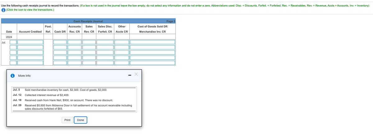 Use the following cash receipts journal to record the transactions. (If a box is not used in the journal leave the box empty; do not select any information and do not enter a zero. Abbreviations used: Disc. = Discounts, Forfeit. = Forfeited; Rec. = Receivables, Rev. = Revenue, Accts = Accounts, Inv. = Inventory)
A (Click the icon to view the transactions.)
Cash Receipts Journal
Page 3
Post.
Accounts
Sales
Sales Disc.
Other
Cost of Goods Sold DR
Date
Account Credited
Ref.
Cash DR
Rec. CR
Rev. CR
Forfeit. CR
Accts CR
Merchandise Inv. CR
2024
Jul.
More Info
Jul. 5
Sold merchandise inventory for cash, $2,300. Cost of goods, $2,000.
Jul. 12 Collected interest revenue of $2,400.
Jul. 18 Received cash from Hank Noll, $900, on account. There was no discount.
Jul. 29 Received $5,600 from Mckenna Door in full settlement of his account receivable including
sales discounts forfeited of $65.
Print
Done
