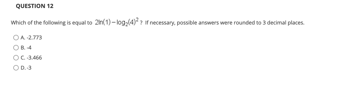 QUESTION 12
Which of the following is equal to 2ln(1) – log,(4) ? If necessary, possible answers were rounded to 3 decimal places.
A. -2.773
О В. -4
ОС. -3.466
D. -3
