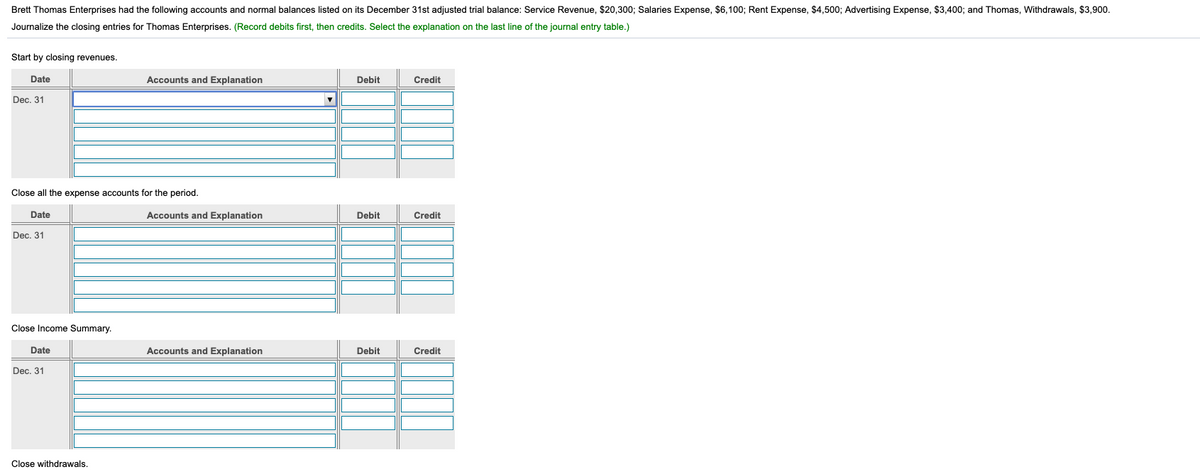 Brett Thomas Enterprises had the following accounts and normal balances listed on its December 31st adjusted trial balance: Service Revenue, $20,300; Salaries Expense, $6,100; Rent Expense, $4,500; Advertising Expense, $3,400; and Thomas, Withdrawals, $3,900.
Journalize the closing entries for Thomas Enterprises. (Record debits first, then credits. Select the explanation on the last line of the journal entry table.)
Start by closing revenues.
Date
Accounts and Explanation
Debit
Credit
Dec. 31
Close all the expense accounts for the period.
Date
Accounts and Explanation
Debit
Credit
Dec. 31
Close Income Summary.
Date
Accounts and Explanation
Debit
Credit
Dec, 31
Close withdrawals.
