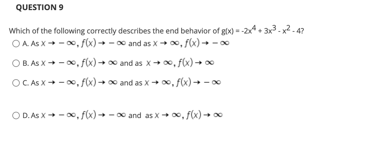 QUESTION 9
Which of the following correctly describes the end behavior of g(x) = -2x4 + 3x3 - x2 - 4?
O A. As X → - 00, f(x) → - 0 and as X → , f(x) -
→ - O0
B. As X → - 0, f(x) → 00 and as x→ 00, f(x) → 0
O C. As X → – O0, f(x) → 0 and as X → 0, f(x) → - 0
O D. As X → - o∞, f(x) →
- 0 and as X → 0, f(x) → o0
