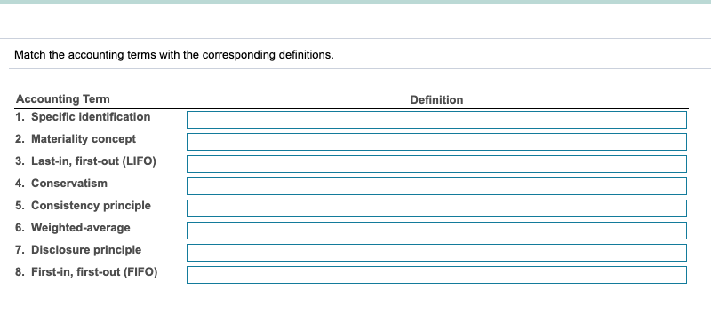 Match the accounting terms with the corresponding definitions.
Accounting Term
Definition
1. Specific identification
2. Materiality concept
3. Last-in, first-out (LIFO)
4. Conservatism
5. Consistency principle
6. Weighted-average
7. Disclosure principle
8. First-in, first-out (FIFO)
