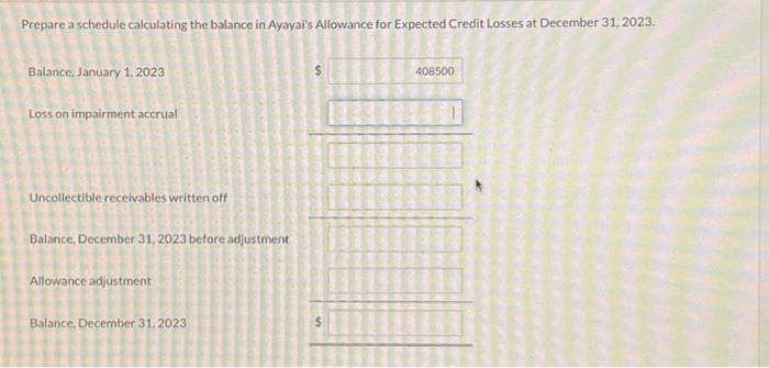 Prepare a schedule calculating the balance in Ayayai's Allowance for Expected Credit Losses at December 31, 2023.
Balance, January 1, 2023
Loss on impairment accrual
Uncollectible receivables written off
Balance, December 31, 2023 before adjustment
Allowance adjustment
Balance, December 31, 2023
408500
