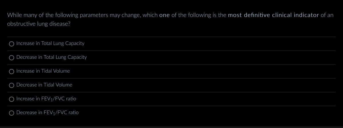 While many of the following parameters may change, which one of the following is the most definitive clinical indicator of an
obstructive lung disease?
Increase in Total Lung Capacity
Decrease in Total Lung Capacity
Increase in Tidal Volume
Decrease in Tidal Volume
O Increase in FEV₁/FVC ratio
Decrease in FEV₁/FVC ratio