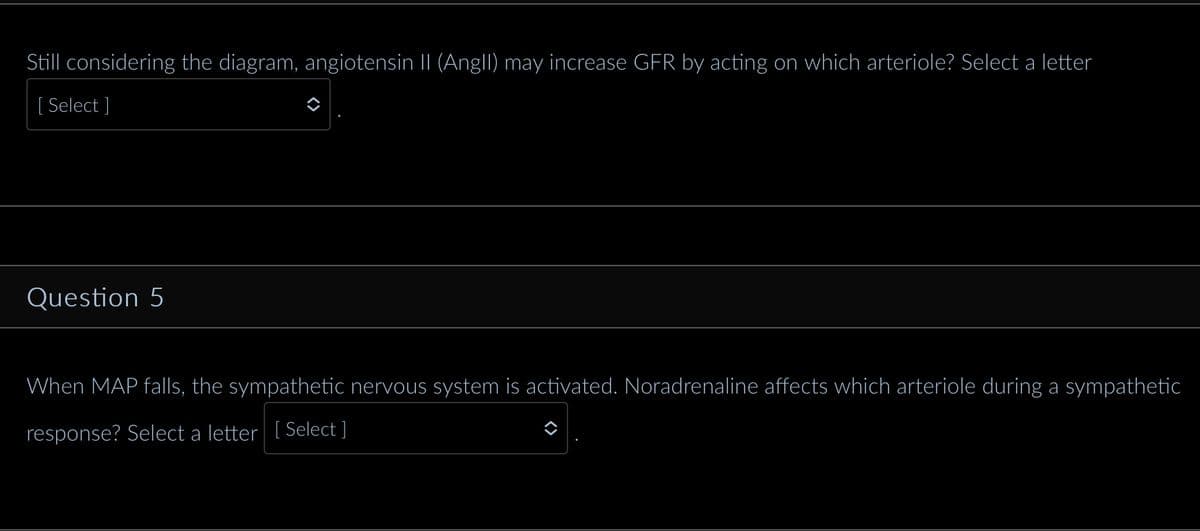 Still considering the diagram, angiotensin II (Angll) may increase GFR by acting on which arteriole? Select a letter
[ Select]
Question 5
When MAP falls, the sympathetic nervous system is activated. Noradrenaline affects which arteriole during a sympathetic
response? Select a letter [Select ]