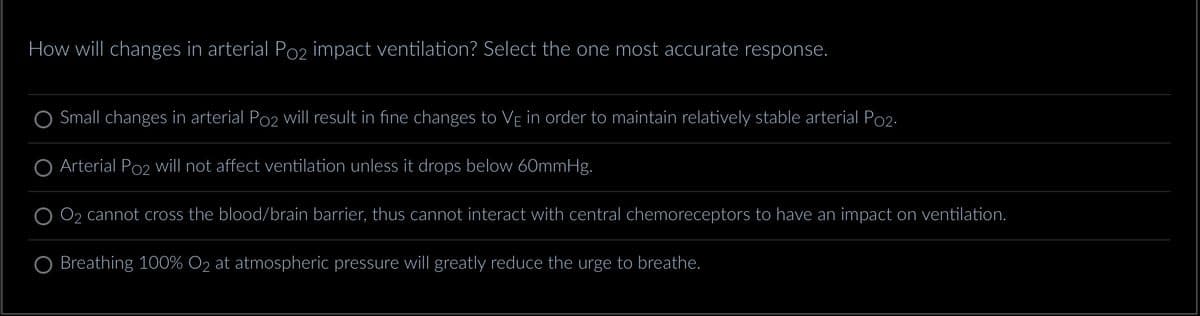 How will changes in arterial Po2 impact ventilation? Select the one most accurate response.
Small changes in arterial Po2 will result in fine changes to VÊ in order to maintain relatively stable arterial Po2.
O Arterial Po2 will not affect ventilation unless it drops below 60mmHg.
O₂ cannot cross the blood/brain barrier, thus cannot interact with central chemoreceptors to have an impact on ventilation.
O Breathing 100% O2 at atmospheric pressure will greatly reduce the urge to breathe.