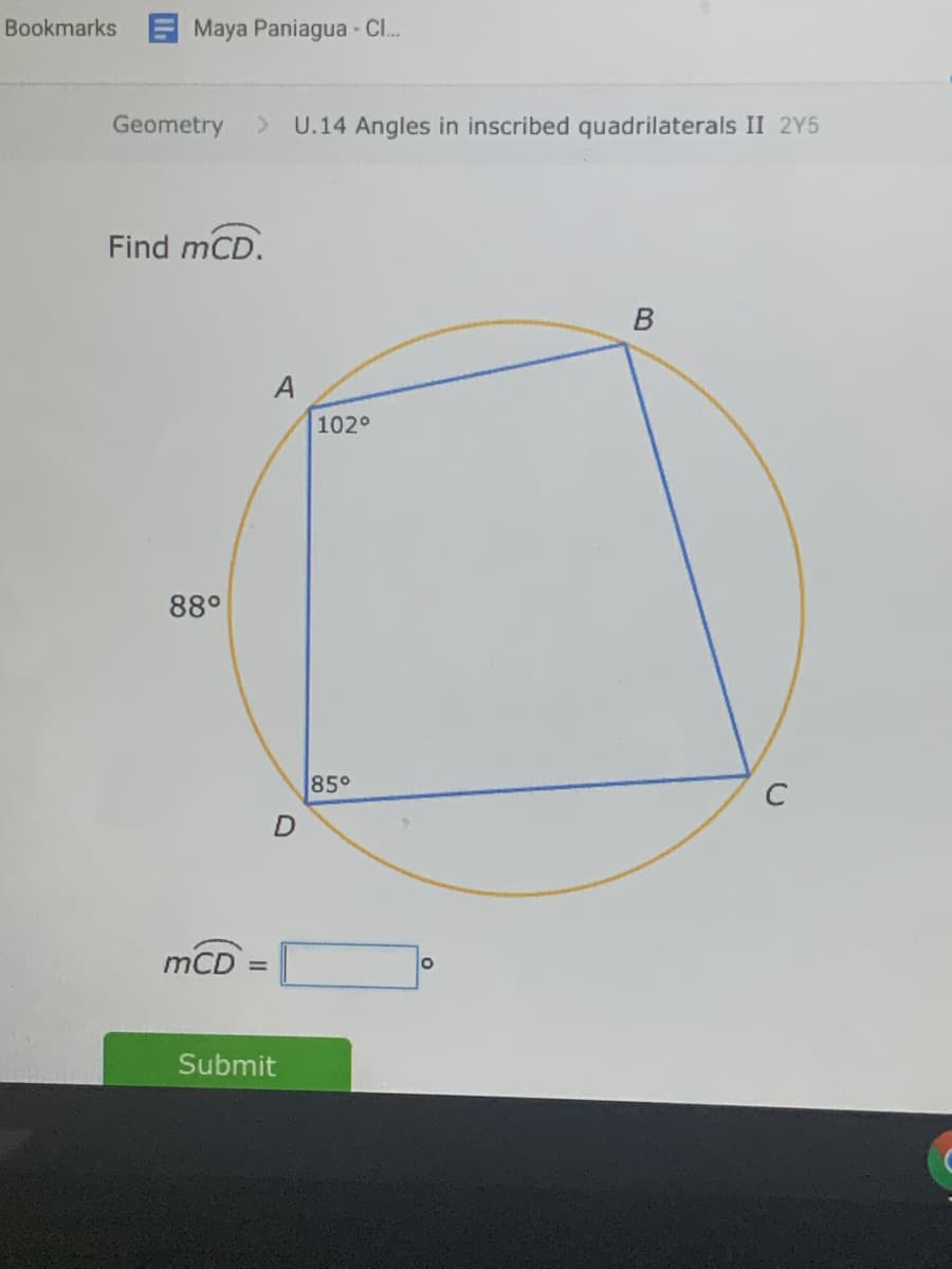 Bookmarks E Maya Paniagua - C..
Geometry
U.14 Angles in inscribed quadrilaterals II 2Y5
Find mCD.
A
102°
88°
85°
mCD
Submit
