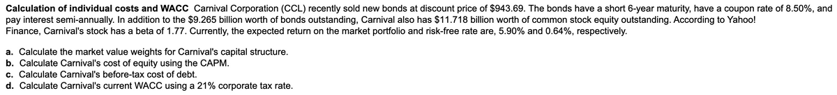 Calculation of individual costs and WACC Carnival Corporation (CCL) recently sold new bonds at discount price of $943.69. The bonds have a short 6-year maturity, have a coupon rate of 8.50%, and
pay interest semi-annually. In addition to the $9.265 billion worth of bonds outstanding, Carnival also has $11.718 billion worth of common stock equity outstanding. According to Yahoo!
Finance, Carnival's stock has a beta of 1.77. Currently, the expected return on the market portfolio and risk-free rate are, 5.90% and 0.64%, respectively.
a. Calculate the market value weights for Carnival's capital structure.
b. Calculate Carnival's cost of equity using the CAPM.
c. Calculate Carnival's before-tax cost of debt.
d. Calculate Carnival's current WACC using a 21% corporate tax rate.