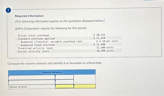 Required information
[The following information applies to the questions displayed below.]
AirPro Corporation reports the following for this period.
Actual total overhead
Standard overhead applied
Budgeted (flexible) variable overhead rate
Budgeted fixed overhead
Predicted activity level
Actual activity level
Volume variance
$ 28,225
$ 31,620
Volume Variance
$ 2.10 per unit
$ 11,500
Compute the volume variance and identify it as favorable or unfavorable.
11,500 units
10,200 units