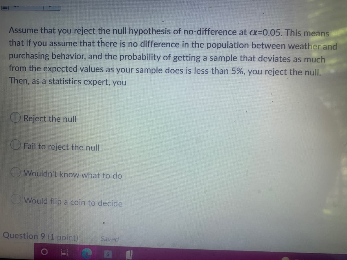 Assume that you reject the null hypothesis of no-difference at a=0.05. This means
that if you assume that there is no difference in the population between weather and
purchasing behavior, and the probability of getting a sample that deviates as much
from the expected values as your sample does is less than 5%, you reject the null.
Then, as a statistics expert, you
Reject the null
Fail to reject the null
Wouldn't know what to do
Would flip a coin to decide
Saved
Question 9 (1 point)
O