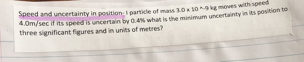 Speed and uncertainty in position- I particle of mass 3.0 x 10 ^-9 kg moves with speed
4.0m/sec if its speed is uncertain by 0.4% what is the minimum uncertainty in its position to
three significant figures and in units of metres?
