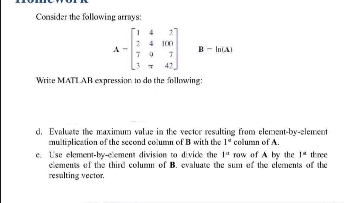 Consider the following arrays:
4.
4
100
A
7 9
B = In(A)
7
3.
42
Write MATLAB expression to do the following:
d. Evaluate the maximum value in the vector resulting from element-by-element
multiplication of the second column of B with the 1st column of A.
e. Use element-by-element division to divide the 1st row of A by the 1st three
elements of the third column of B. evaluate the sum of the elements of the
resulting vector.
