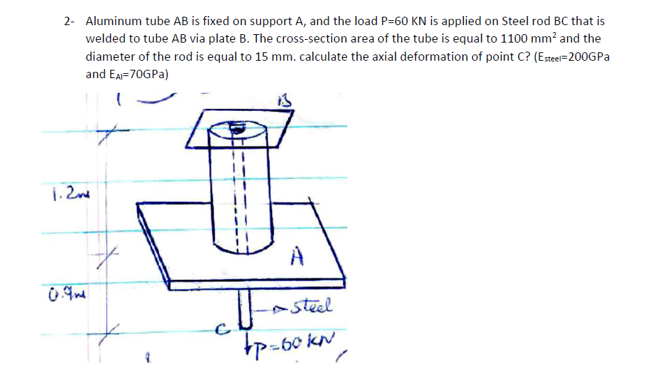 2- Aluminum tube AB is fixed on support A, and the load P=60 KN is applied on Steel rod BC that is
welded to tube AB via plate B. The cross-section area of the tube is equal to 1100 mm? and the
diameter of the rod is equal to 15 mm. calculate the axial deformation of point C? (Esteel=200GPA
and EA=70GPA)
1. 2ne
steel
tp-60 KN
