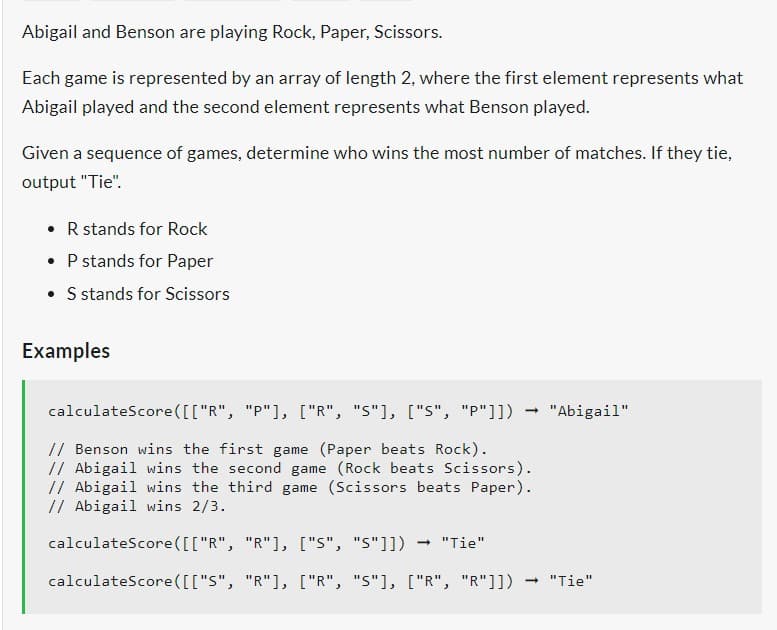 Abigail and Benson are playing Rock, Paper, Scissors.
Each game is represented by an array of length 2, where the first element represents what
Abigail played and the second element represents what Benson played.
Given a sequence of games, determine who wins the most number of matches. If they tie,
output "Tie".
• R stands for Rock
• P stands for Paper
• S stands for Scissors
Examples
calculateScore([["R", "P"], ["R", "S"], ["S", "P"]])
// Benson wins the first game (Paper beats Rock).
// Abigail wins the second game (Rock beats Scissors).
// Abigail wins the third game (Scissors beats Paper).
// Abigail wins 2/3.
-> "Abigail"
calculateScore([["R", "R"], ["S", "5"]]) → "Tie"
calculateScore ([["S", "R"], ["R", "S"], ["R", "R"]])
-> "Tie"