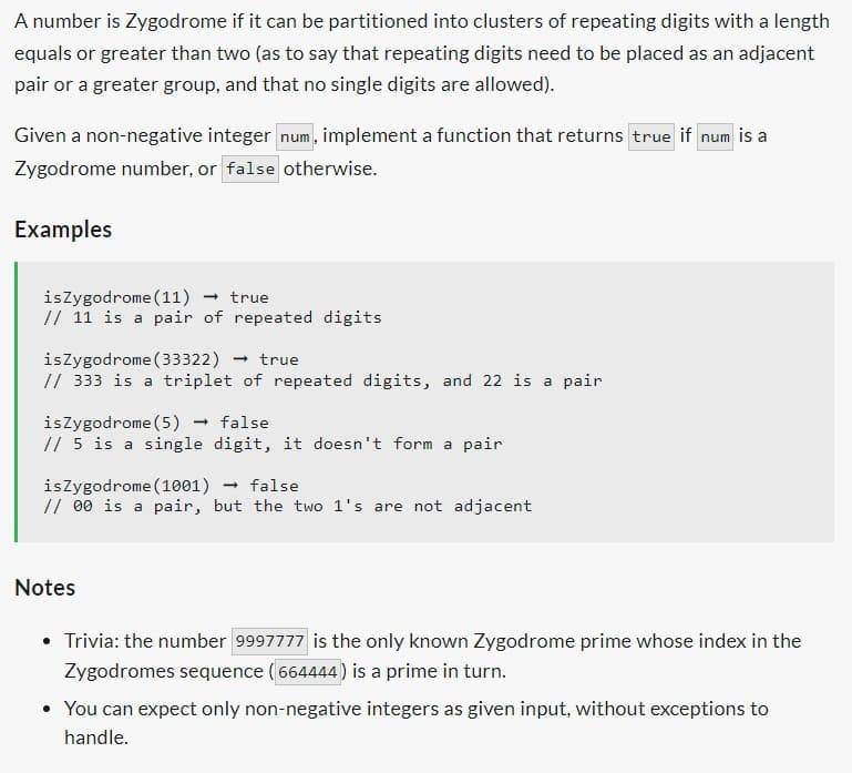 A number is Zygodrome if it can be partitioned into clusters of repeating digits with a length
equals or greater than two (as to say that repeating digits need to be placed as an adjacent
pair or a greater group, and that no single digits are allowed).
Given a non-negative integer num, implement a function that returns true if num is a
Zygodrome number, or false otherwise.
Examples
isZygodrome (11) true
// 11 is a pair of repeated digits
isZygodrome (33322) - → true
// 333 is a triplet of repeated digits, and 22 is a pair
is Zygodrome (5) → false
// 5 is a single digit, it doesn't form a pair
is Zygodrome (1001) → false
//00 is a pair, but the two 1's are not adjacent
Notes
Trivia: the number 9997777 is the only known Zygodrome prime whose index in the
Zygodromes sequence (664444) is a prime in turn.
• You can expect only non-negative integers as given input, without exceptions to
handle.