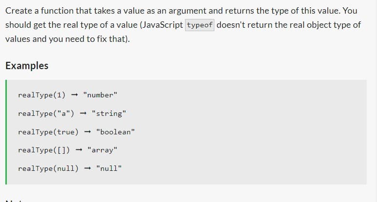 Create a function that takes a value as an argument and returns the type of this value. You
should get the real type of a value (JavaScript typeof doesn't return the real object type of
values and you need to fix that).
Examples
realType(1) → "number"
realType("a")
realType(true) → "boolean"
realType([]) - "array"
realType(null)
→ "string"
- "null"