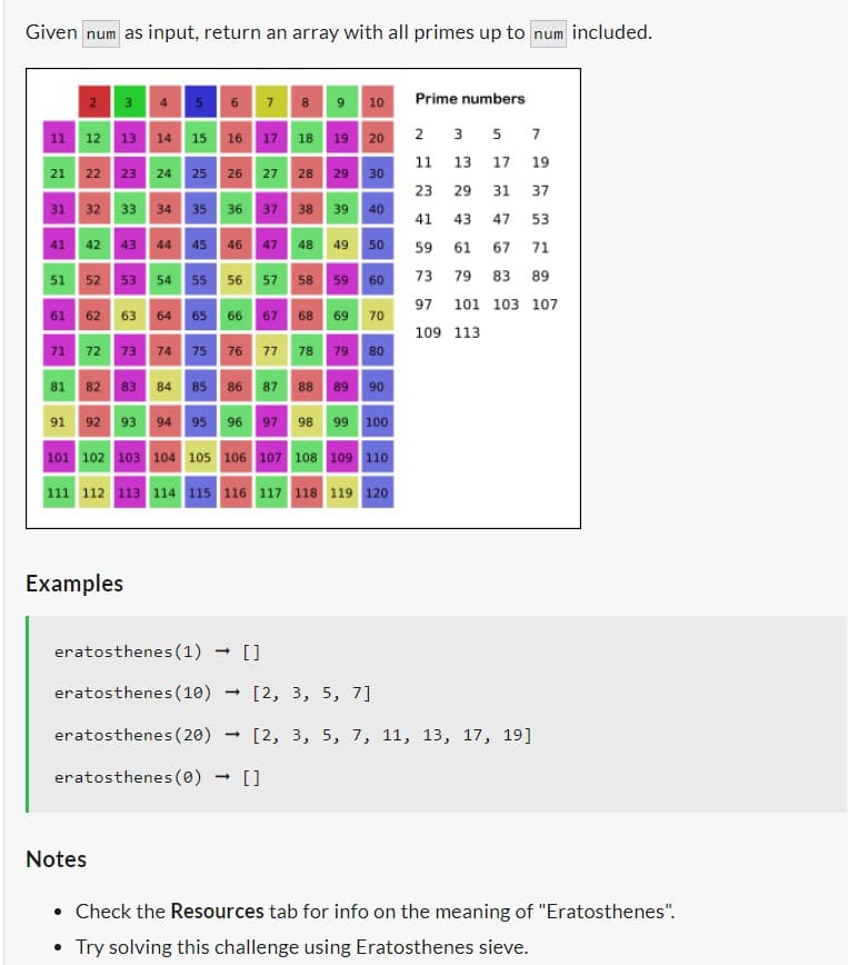 Given num as input, return an array with all primes up to num included.
2 3 4 5 6 7 8 9 10
11 12 13 14 15. 16
21 22
23 24
31 32 33 34 35 36
41 42 43
25 26
81 82 83 84 85 86
91 92 93 94
Examples
17
2
45 46
51 52 53 54 55 56
61 62 63 64 65 66 67 68 69 70
18
37
19 20
27 28 29 30
→ []
71 72 73 74 75 76 77 78 79 80
-
38 39
40
47 48 49 50
87 88 89 90
95 96 97 98 99 100
57 58 59 60
101 102 103 104 105 106 107 108 109 110
111 112 113 114 115 116 117 118 119 120
Prime numbers
2 3
11 13 17
5 7
F3
19
37
eratosthenes (1)
eratosthenes (10) [2, 3, 5, 7]
eratosthenes (20) - [2, 3, 5, 7, 11, 13, 17, 19]
eratosthenes (0) []
23 29 31
41 43 47 53
59 61 67 71
73 79 83 89
97 101 103 107
109 113
Notes
• Check the Resources tab for info on the meaning of "Eratosthenes".
Try solving this challenge using Eratosthenes sieve.