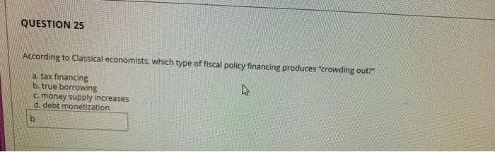 QUESTION 25
According to Classical economists, which type of fiscal policy financing produces "crowding out?"
a. tax financing
b. true borrowing
c. money supply increases
d. debt monetization
