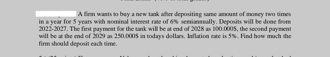 A firm wants to buy a new tank after depositing same amount of money two times
in a year for 5 years with nominal interest rate of 6% semiannually. Deposits will be done from
2022-2027. The first payment for the tank will be at end of 2028 as 100.000$, the second payment
will be at the end of 2029 as 250.000$ in todays dollars. Inflation rate is 5%. Find how much the
firm should deposit each time.
