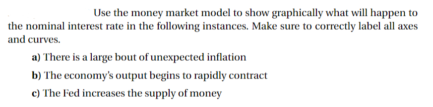 Use the money market model to show graphically what will happen to
the nominal interest rate in the following instances. Make sure to correctly label all axes
and curves.
a) There is a large bout of unexpected inflation
b) The economy's output begins to rapidly contract
c) The Fed increases the supply of money
