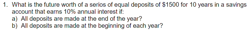 1. What is the future worth of a serios of equal deposits of $1500 for 10 years in a savings
account that earns 10% annual interest if:
a) All deposits are made at the end of the year?
b) All deposits are made at the beginning of each year?
