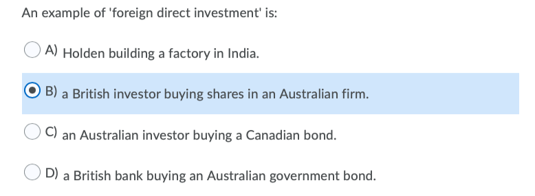 An example of 'foreign direct investment' is:
A) Holden building a factory in India.
B) a British investor buying shares in an Australian firm.
C) an Australian investor buying a Canadian bond.
D) a British bank buying an Australian government bond.
