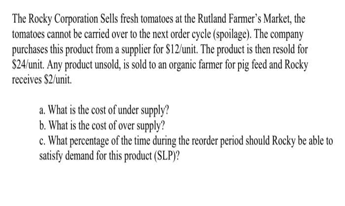 The Rocky Corporation Sells fresh tomatoes at the Rutland Farmer's Market, the
tomatoes cannot be carried over to the next order cycle (spoilage). The company
purchases this product from a supplier for $12/unit. The product is then resold for
$24/unit. Any product unsold, is sold to an organic farmer for pig feed and Rocky
receives $2/unit.
a. What is the cost of under supply?
b. What is the cost of over supply?
c. What percentage of the time during the reorder period should Rocky be able to
satisfy demand for this product (SLP)?
