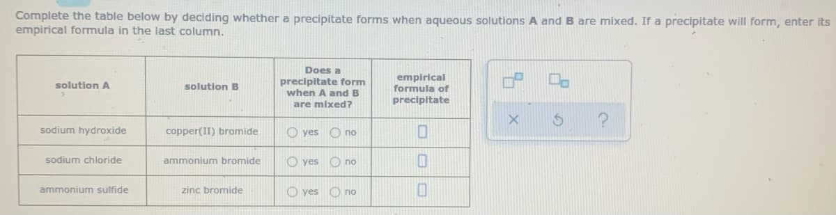 Complete the table below by deciding whether a precipitate forms when aqueous solutions A and B are mixed. If a precipitate will form, enter its
empirical formula in the last column.
Does a
precipitate form
when A and B
empirical
formula of
precipitate
solution A
solution B
are mixed?
sodium hydroxide
copper(II) bromide
O yes O no
sodium chloride
ammonium bromide
O yes O no
ammonium sulfide
zinc bromide
O yes O no
