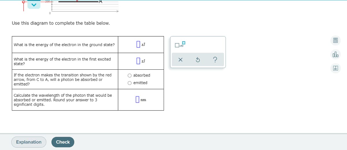Use this diagram to complete the table below.
What is the energy of the electron in the ground state?
do
What is the energy of the electron in the first excited
state?
O absorbed
If the electron makes the transition shown by the red
arrow, from C to A, will a photon be absorbed or
emitted
emitted?
Calculate the wavelength of the photon that would be
absorbed or emitted. Round your answer to 3
significant digits.
nm
Explanation
Check
